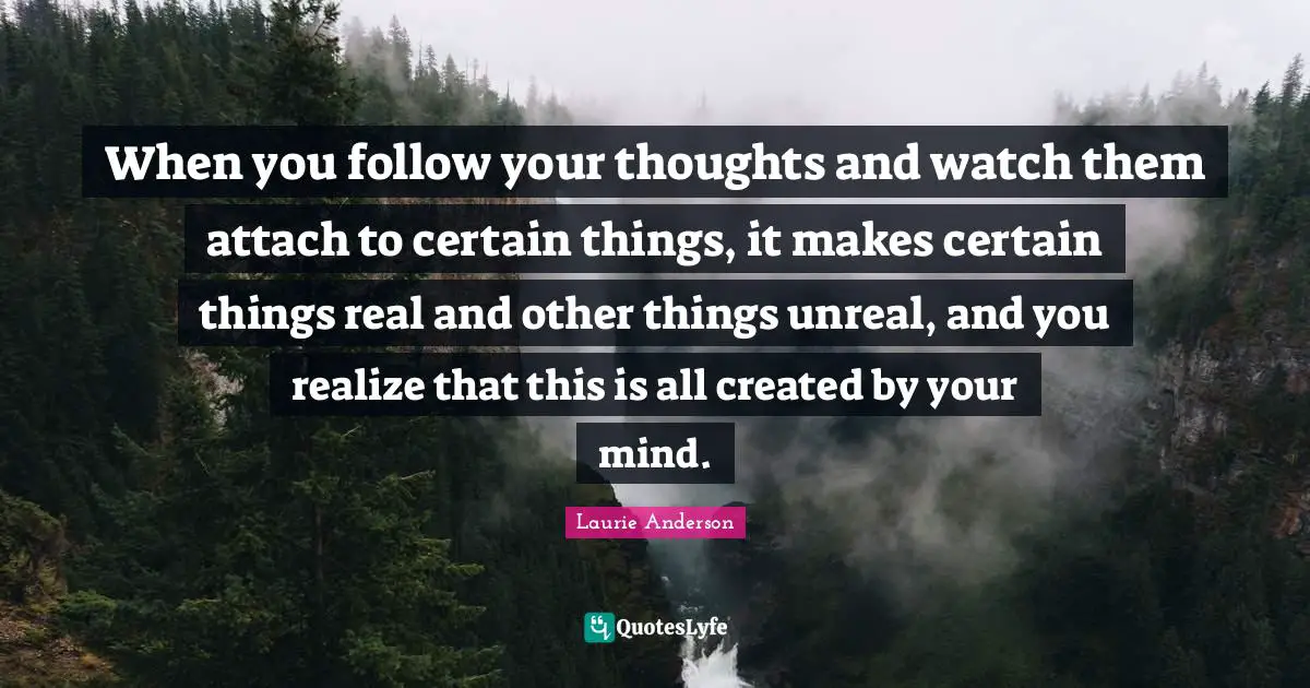 When you follow your thoughts and watch them attach to certain things, it makes certain things real and other things unreal, and you realize that this is all created by your mind.