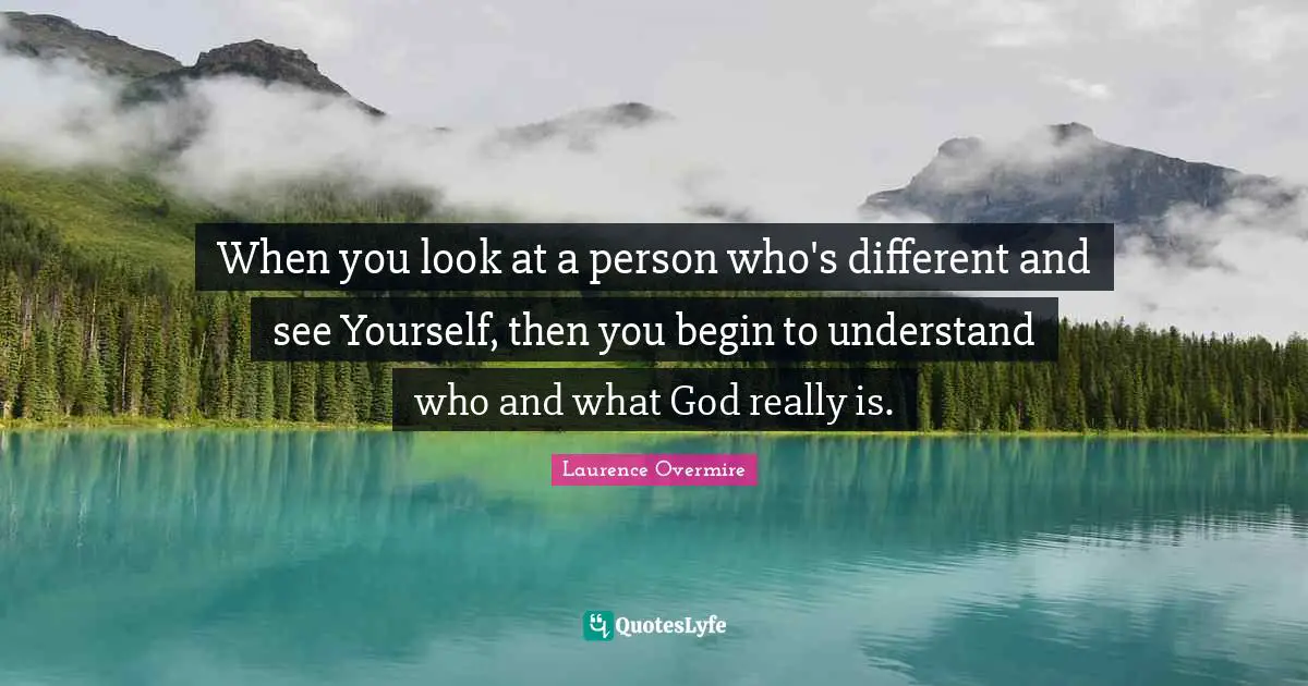 When you look at a person who's different and see Yourself, then you begin to understand who and what God really is.
