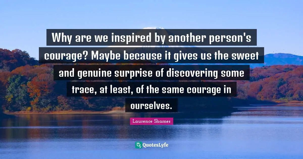 Why are we inspired by another person's courage? Maybe because it gives us the sweet and genuine surprise of discovering some trace, at least, of the same courage in ourselves.