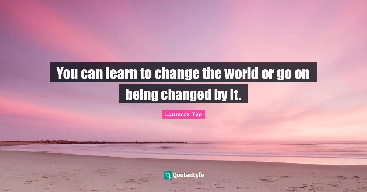 You can learn to change the world or go on being changed by it.