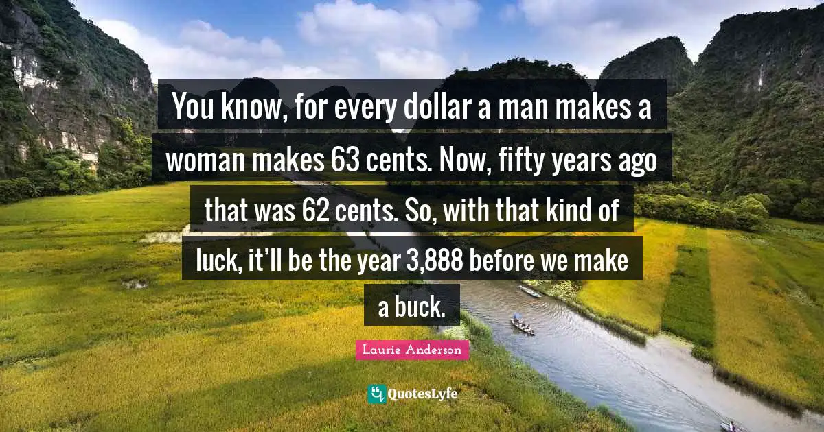 You know, for every dollar a man makes a woman makes 63 cents. Now, fifty years ago that was 62 cents. So, with that kind of luck, it’ll be the year 3,888 before we make a buck.