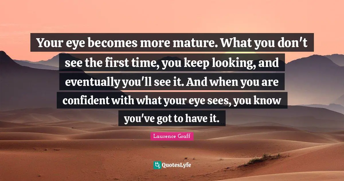 Your eye becomes more mature. What you don't see the first time, you keep looking, and eventually you'll see it. And when you are confident with what your eye sees, you know you've got to have it.