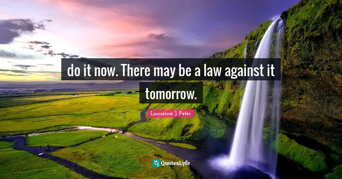 do it now. There may be a law against it tomorrow.