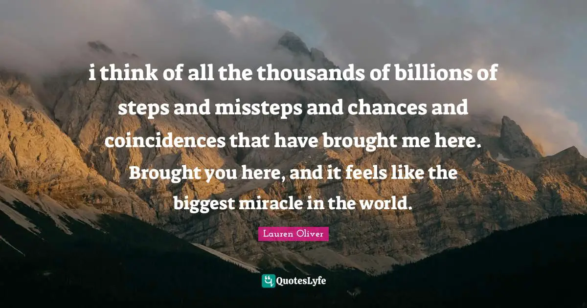 i think of all the thousands of billions of steps and missteps and chances and coincidences that have brought me here. Brought you here, and it feels like the biggest miracle in the world.