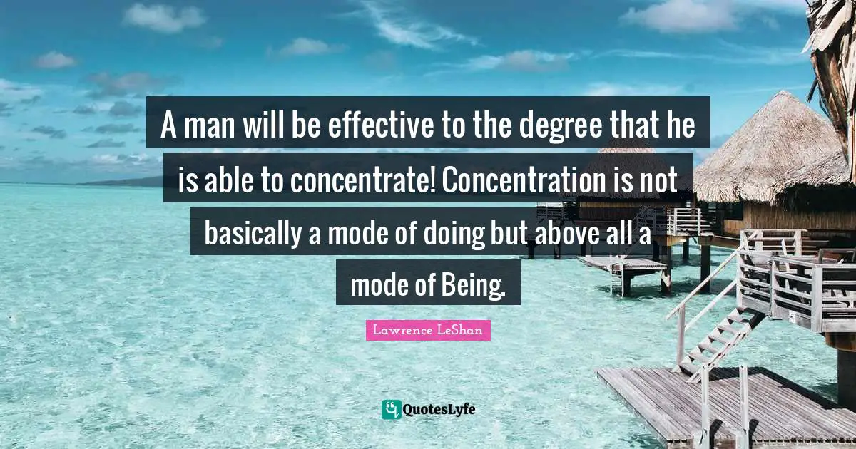 A man will be effective to the degree that he is able to concentrate! Concentration is not basically a mode of doing but above all a mode of Being.