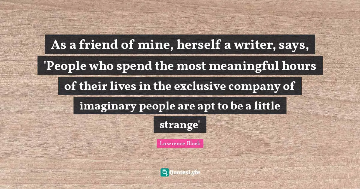 Lawrence Block Quotes: "As a friend of mine, herself a writer, says, 'People who spend the most meaningful hours of their lives in the exclusive company of imaginary people are apt to be a little strange'"
