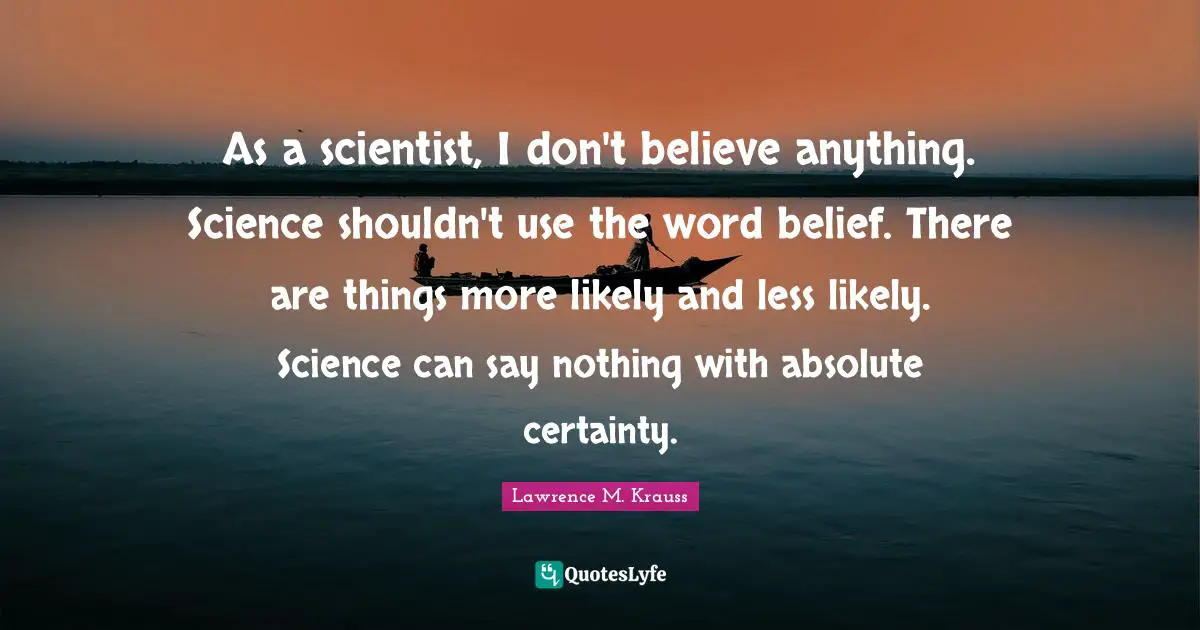 Lawrence M. Krauss Quotes: "As a scientist, I don't believe anything. Science shouldn't use the word belief. There are things more likely and less likely. Science can say nothing with absolute certainty."