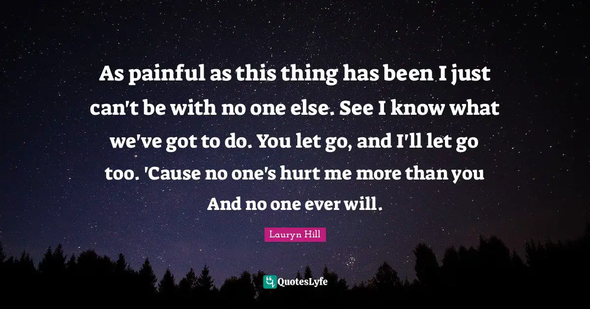 As painful as this thing has been I just can't be with no one else. See I know what we've got to do. You let go, and I'll let go too. 'Cause no one's hurt me more than you And no one ever will.