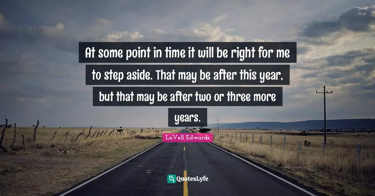 At some point in time it will be right for me to step aside. That may be after this year, but that may be after two or three more years.