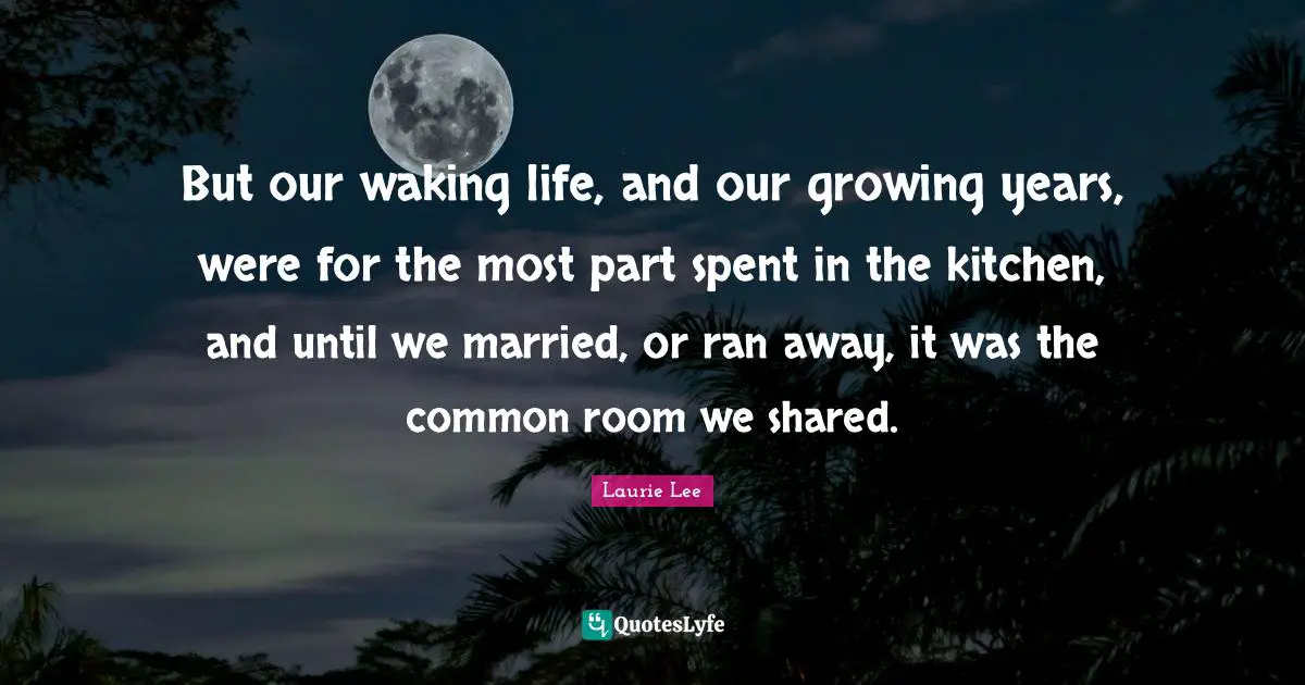 But our waking life, and our growing years, were for the most part spent in the kitchen, and until we married, or ran away, it was the common room we shared.