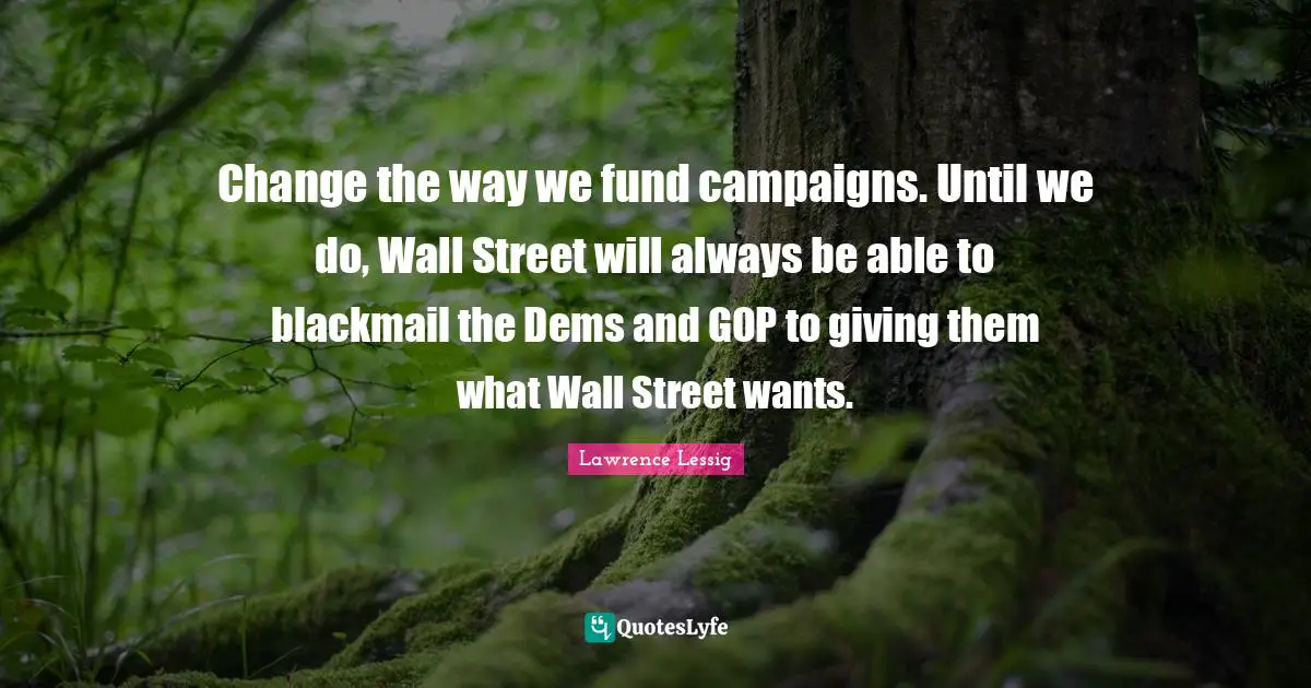 Lawrence Lessig Quotes: "Change the way we fund campaigns. Until we do, Wall Street will always be able to blackmail the Dems and GOP to giving them what Wall Street wants."