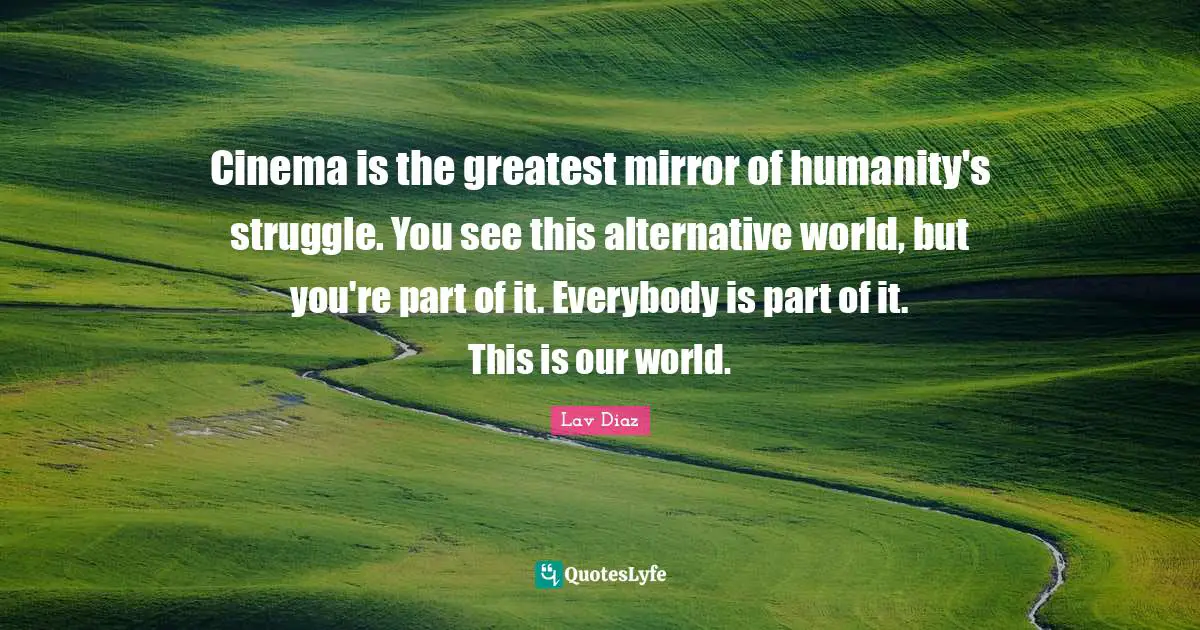 Cinema is the greatest mirror of humanity's struggle. You see this alternative world, but you're part of it. Everybody is part of it. This is our world.