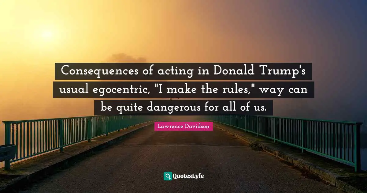 Consequences of acting in Donald Trump's usual egocentric, "I make the rules," way can be quite dangerous for all of us.
