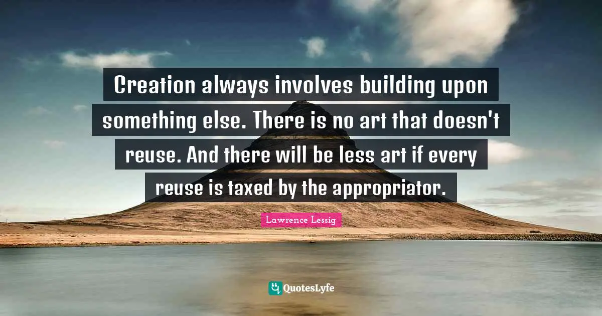 Creation always involves building upon something else. There is no art that doesn't reuse. And there will be less art if every reuse is taxed by the appropriator.
