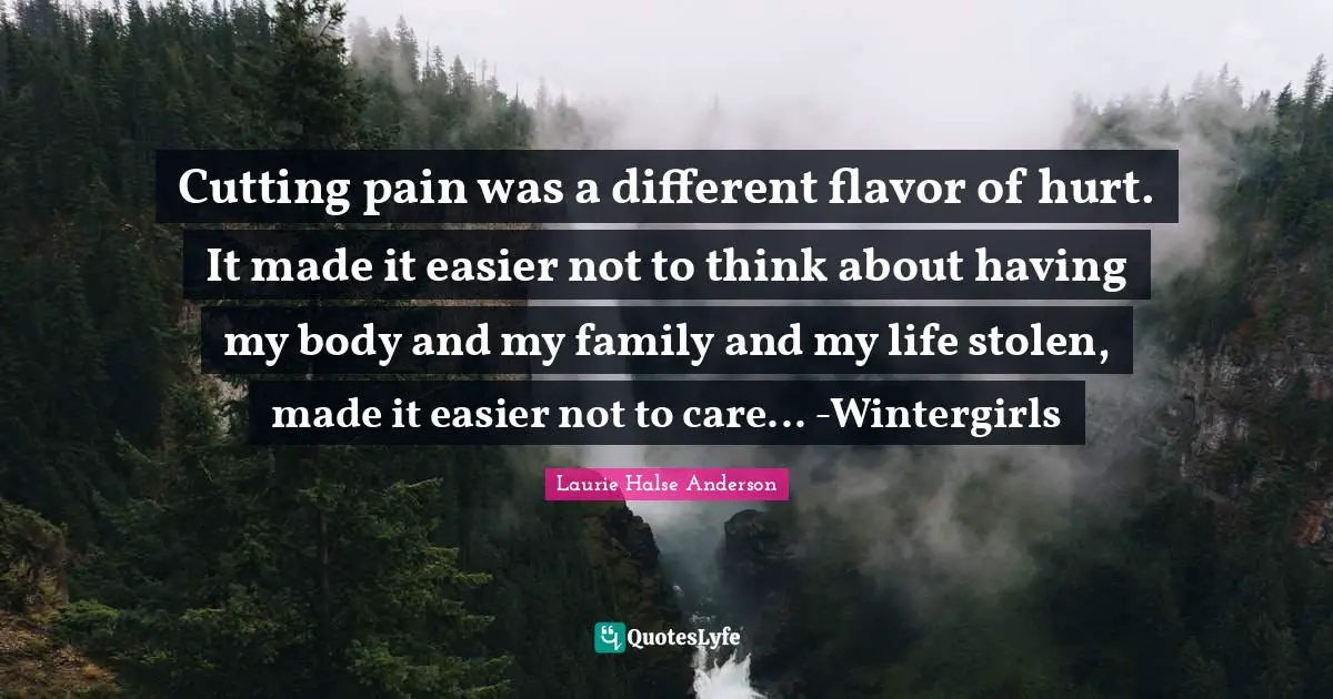 Flavor Quotes: "Cutting pain was a different flavor of hurt. It made it easier not to think about having my body and my family and my life stolen, made it easier not to care... -Wintergirls"