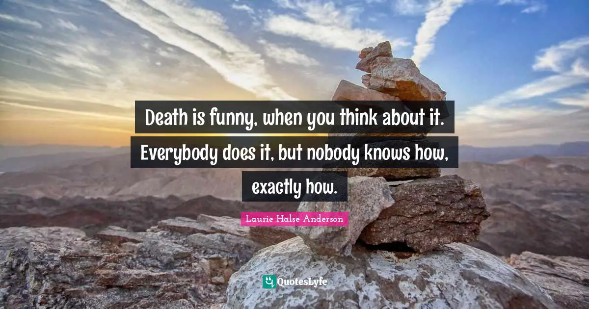 Death is funny, when you think about it. Everybody does it, but nobody knows how, exactly how.