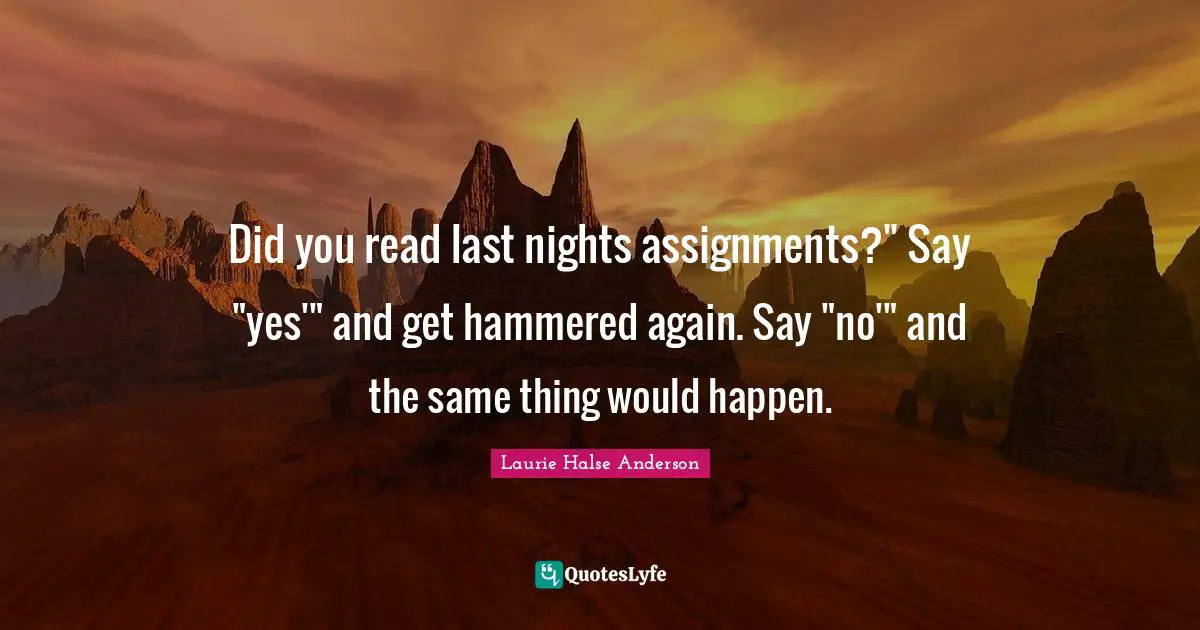 Did you read last nights assignments?" Say "yes'" and get hammered again. Say "no'" and the same thing would happen.