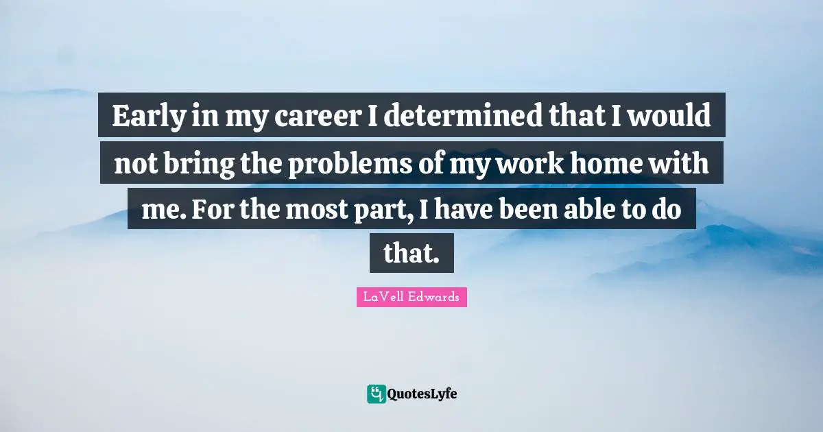 Early in my career I determined that I would not bring the problems of my work home with me. For the most part, I have been able to do that.