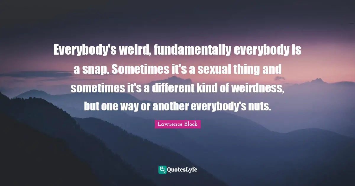 Lawrence Block Quotes: "Everybody's weird, fundamentally everybody is a snap. Sometimes it's a sexual thing and sometimes it's a different kind of weirdness, but one way or another everybody's nuts."