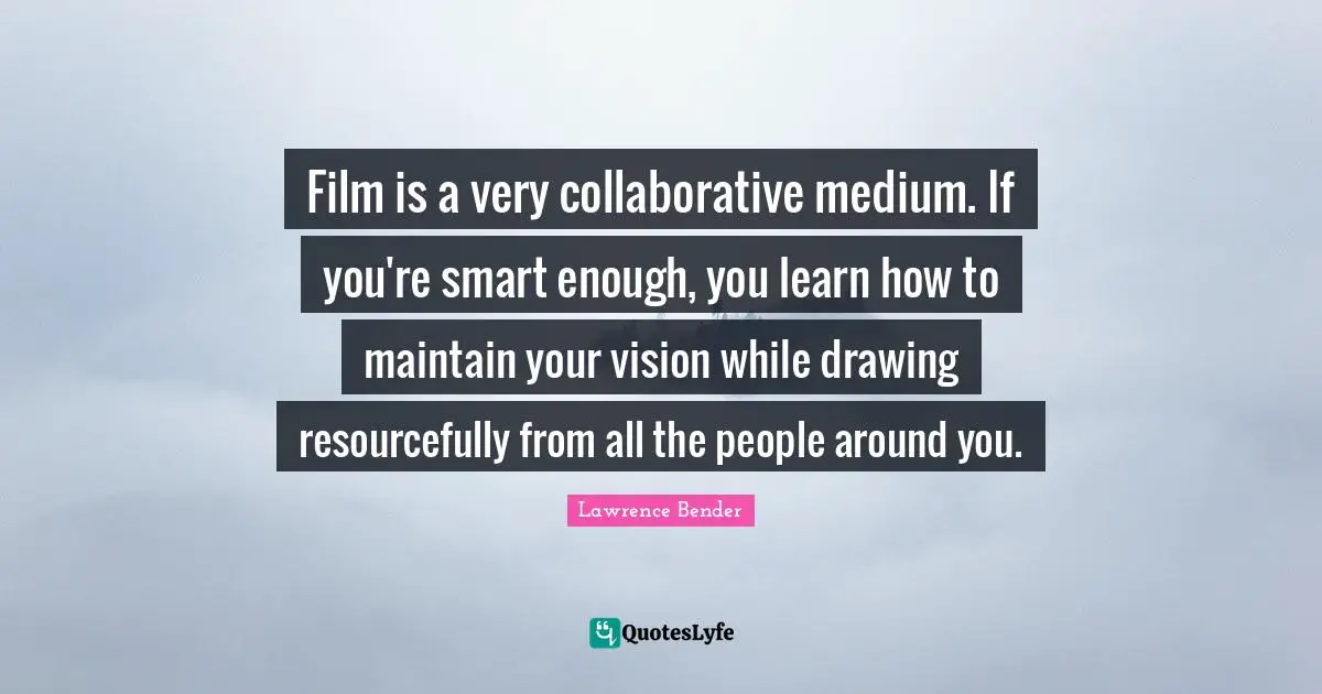 Film is a very collaborative medium. If you're smart enough, you learn how to maintain your vision while drawing resourcefully from all the people around you.
