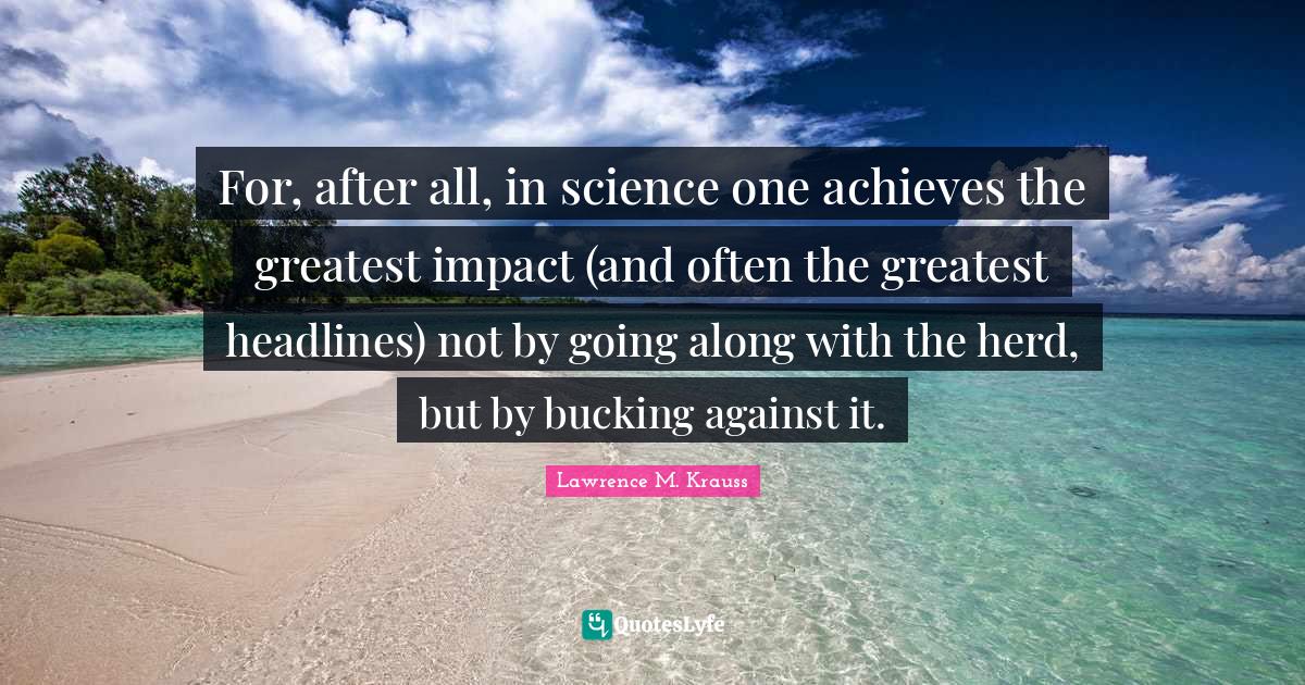 Lawrence M. Krauss Quotes: "For, after all, in science one achieves the greatest impact (and often the greatest headlines) not by going along with the herd, but by bucking against it."