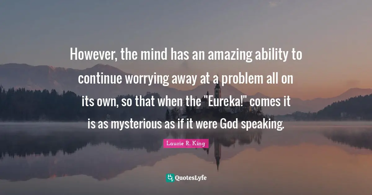 However, the mind has an amazing ability to continue worrying away at a problem all on its own, so that when the "Eureka!" comes it is as mysterious as if it were God speaking.