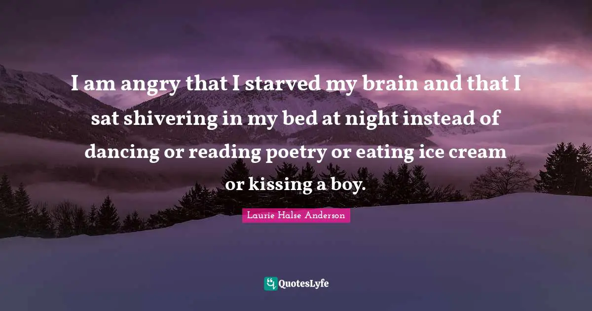 Laurie Halse Anderson Quotes: "I am angry that I starved my brain and that I sat shivering in my bed at night instead of dancing or reading poetry or eating ice cream or kissing a boy."