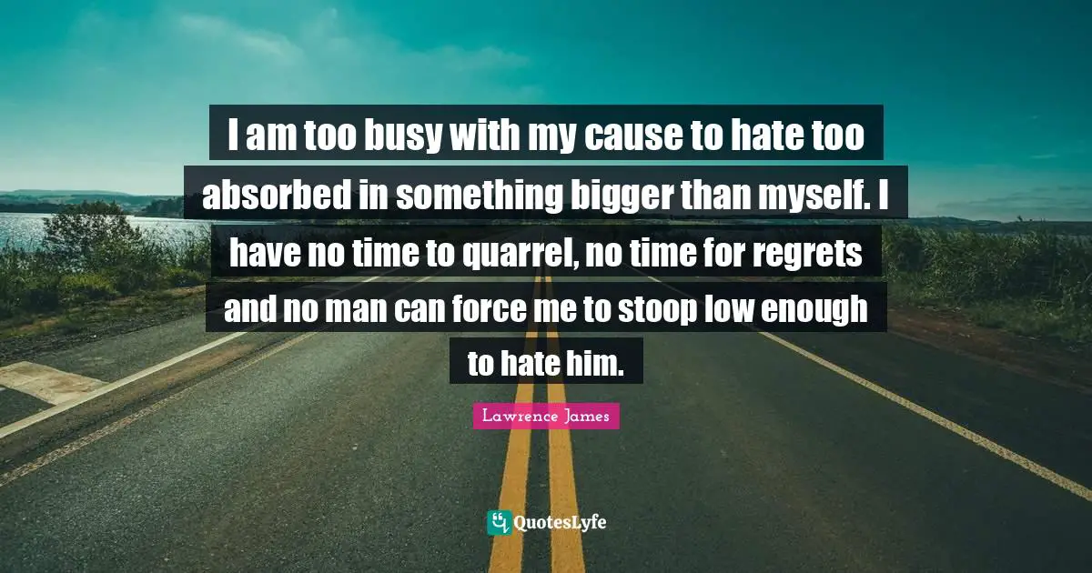 I am too busy with my cause to hate too absorbed in something bigger than myself. I have no time to quarrel, no time for regrets and no man can force me to stoop low enough to hate him.