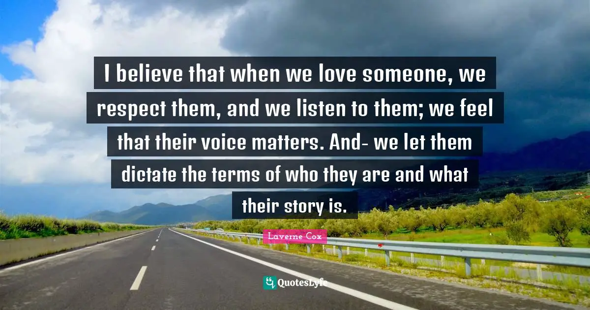 Laverne Cox Quotes: "I believe that when we love someone, we respect them, and we listen to them; we feel that their voice matters. And- we let them dictate the terms of who they are and what their story is."