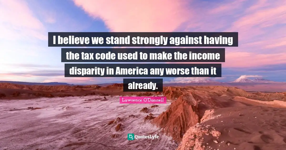 I believe we stand strongly against having the tax code used to make the income disparity in America any worse than it already.