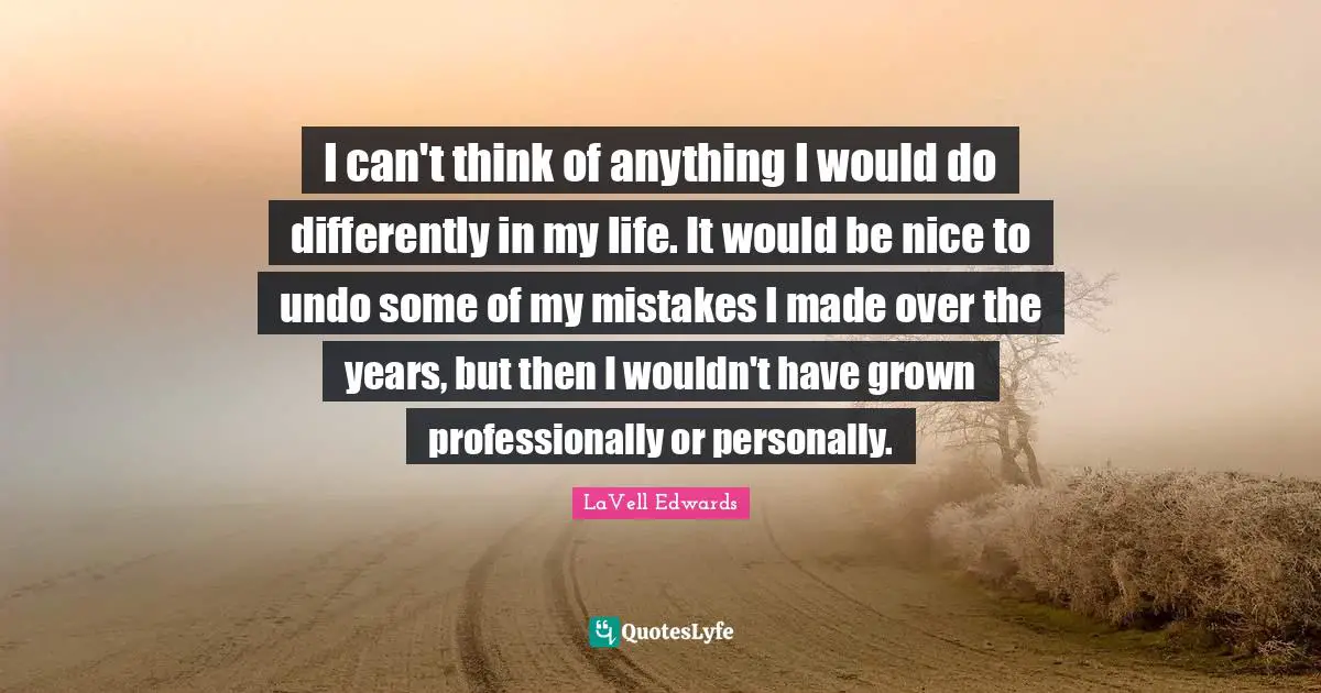 I can't think of anything I would do differently in my life. It would be nice to undo some of my mistakes I made over the years, but then I wouldn't have grown professionally or personally.