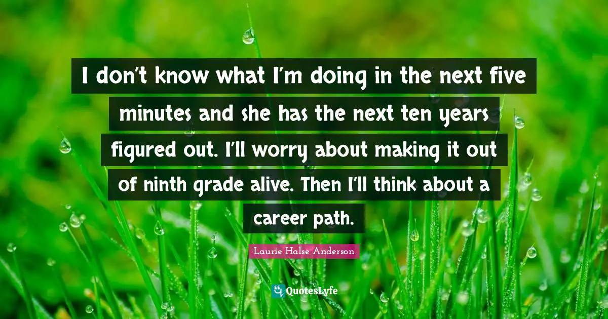 I don’t know what I’m doing in the next five minutes and she has the next ten years figured out. I’ll worry about making it out of ninth grade alive. Then I’ll think about a career path.