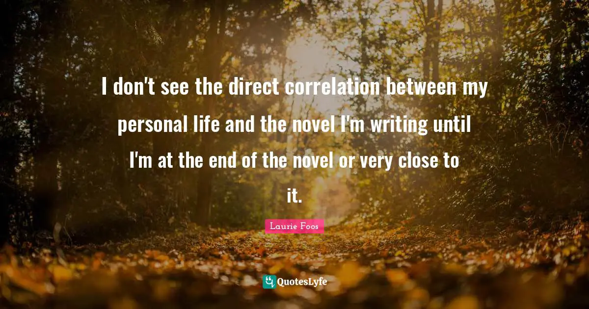 Laurie Foos Quotes: "I don't see the direct correlation between my personal life and the novel I'm writing until I'm at the end of the novel or very close to it."