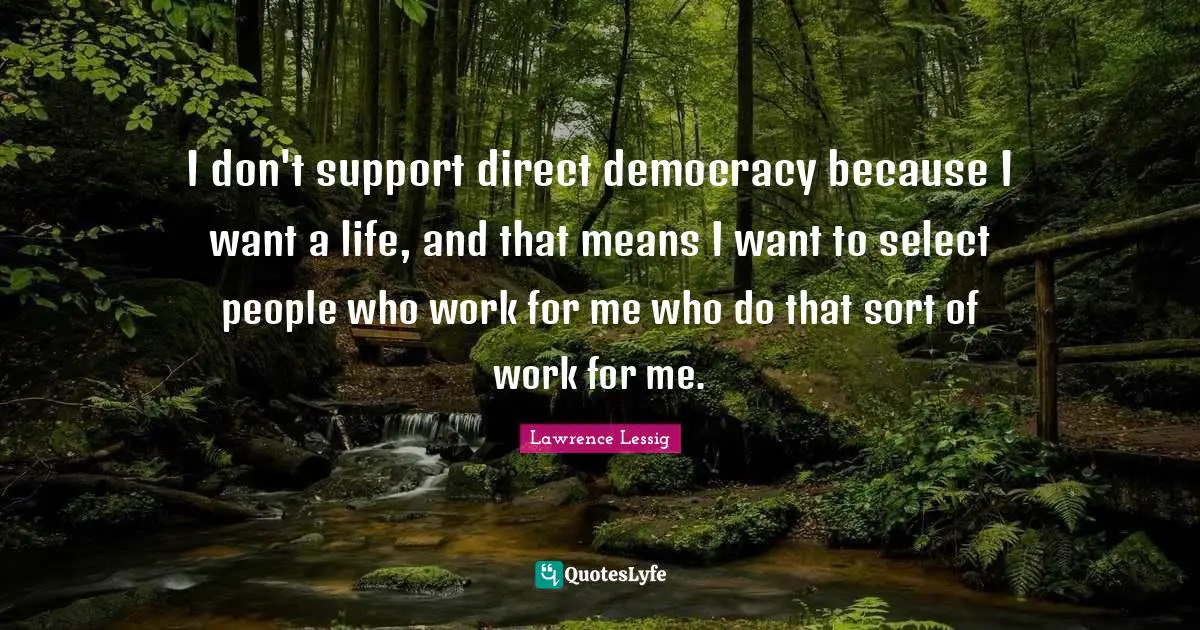 Lawrence Lessig Quotes: "I don't support direct democracy because I want a life, and that means I want to select people who work for me who do that sort of work for me."