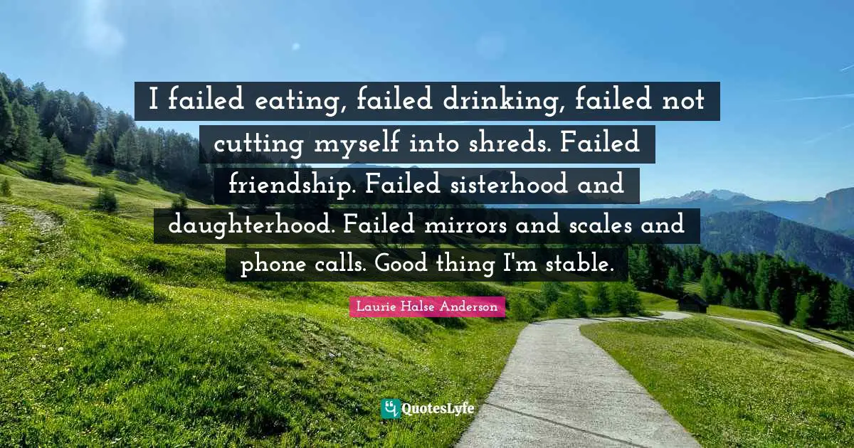Laurie Halse Anderson Quotes: "I failed eating, failed drinking, failed not cutting myself into shreds. Failed friendship. Failed sisterhood and daughterhood. Failed mirrors and scales and phone calls. Good thing I'm stable."