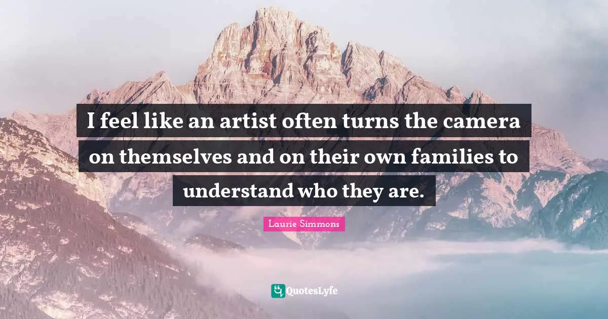 I feel like an artist often turns the camera on themselves and on their own families to understand who they are.