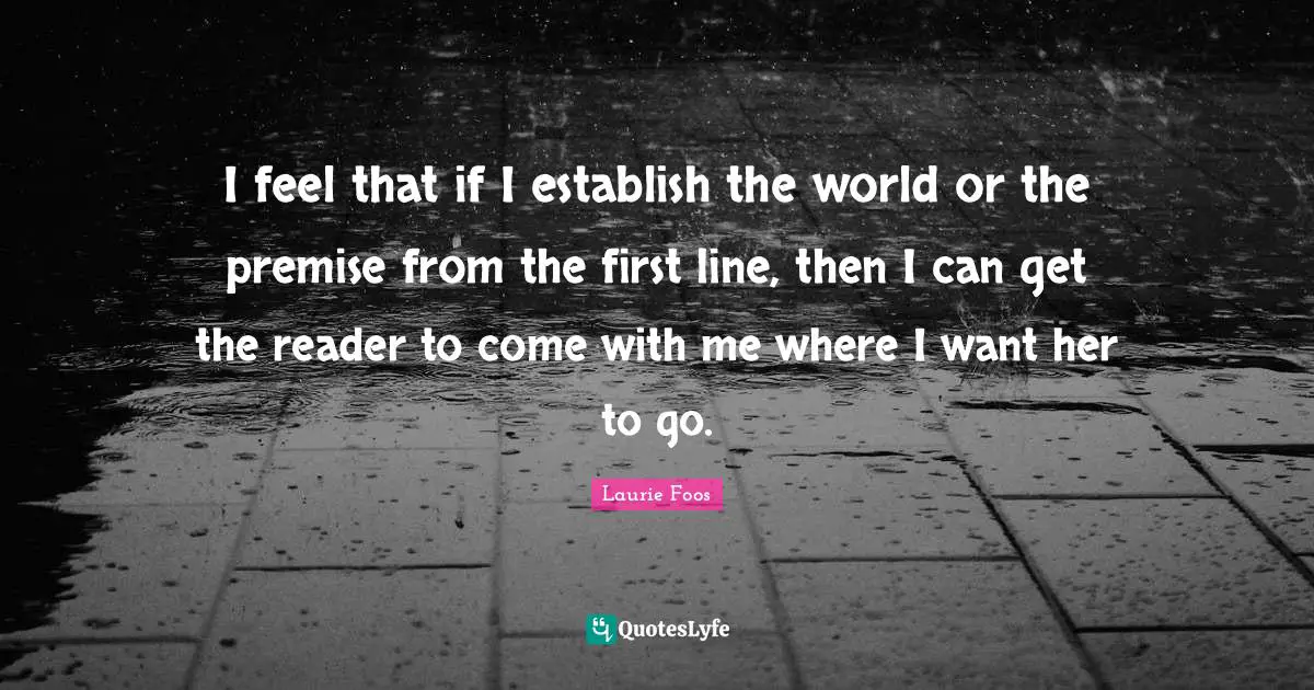 Laurie Foos Quotes: "I feel that if I establish the world or the premise from the first line, then I can get the reader to come with me where I want her to go."