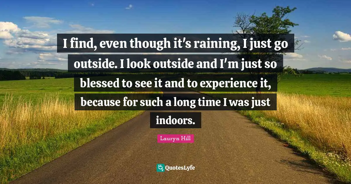I find, even though it's raining, I just go outside. I look outside and I'm just so blessed to see it and to experience it, because for such a long time I was just indoors.