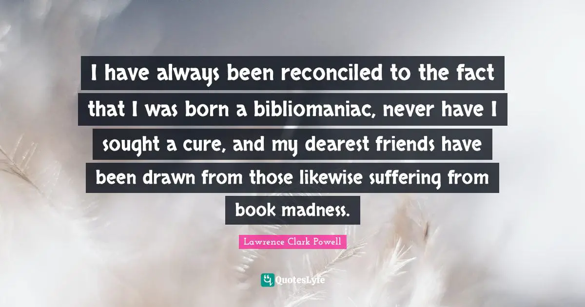 I have always been reconciled to the fact that I was born a bibliomaniac, never have I sought a cure, and my dearest friends have been drawn from those likewise suffering from book madness.