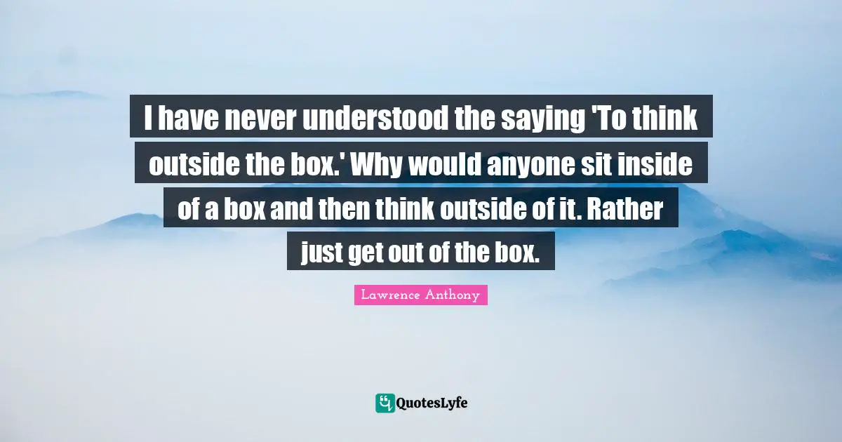 Think Outside The Box Quotes: "I have never understood the saying 'To think outside the box.' Why would anyone sit inside of a box and then think outside of it. Rather just get out of the box."