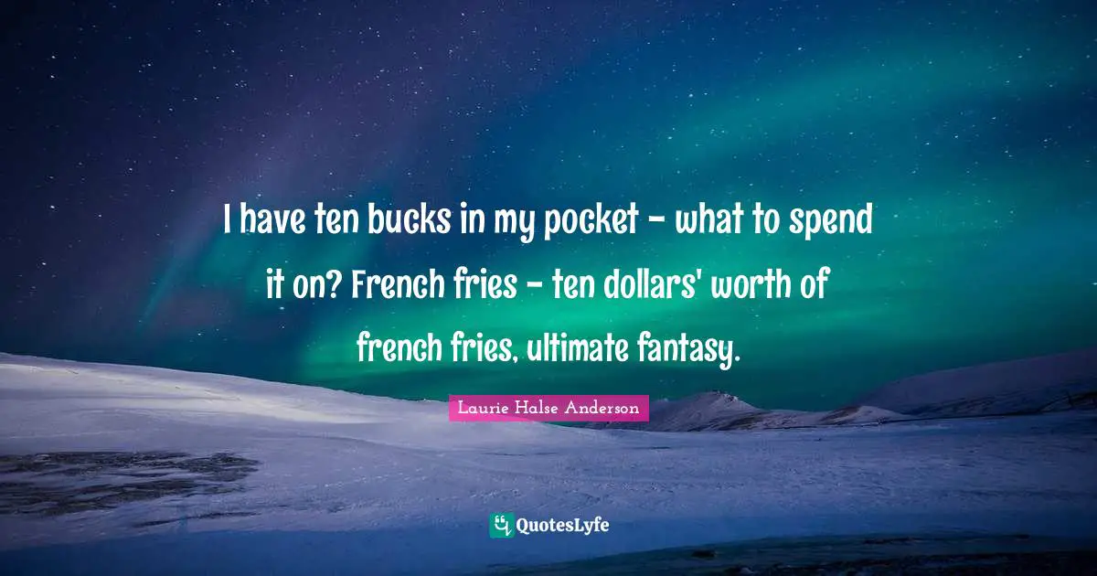 I have ten bucks in my pocket - what to spend it on? French fries - ten dollars' worth of french fries, ultimate fantasy.