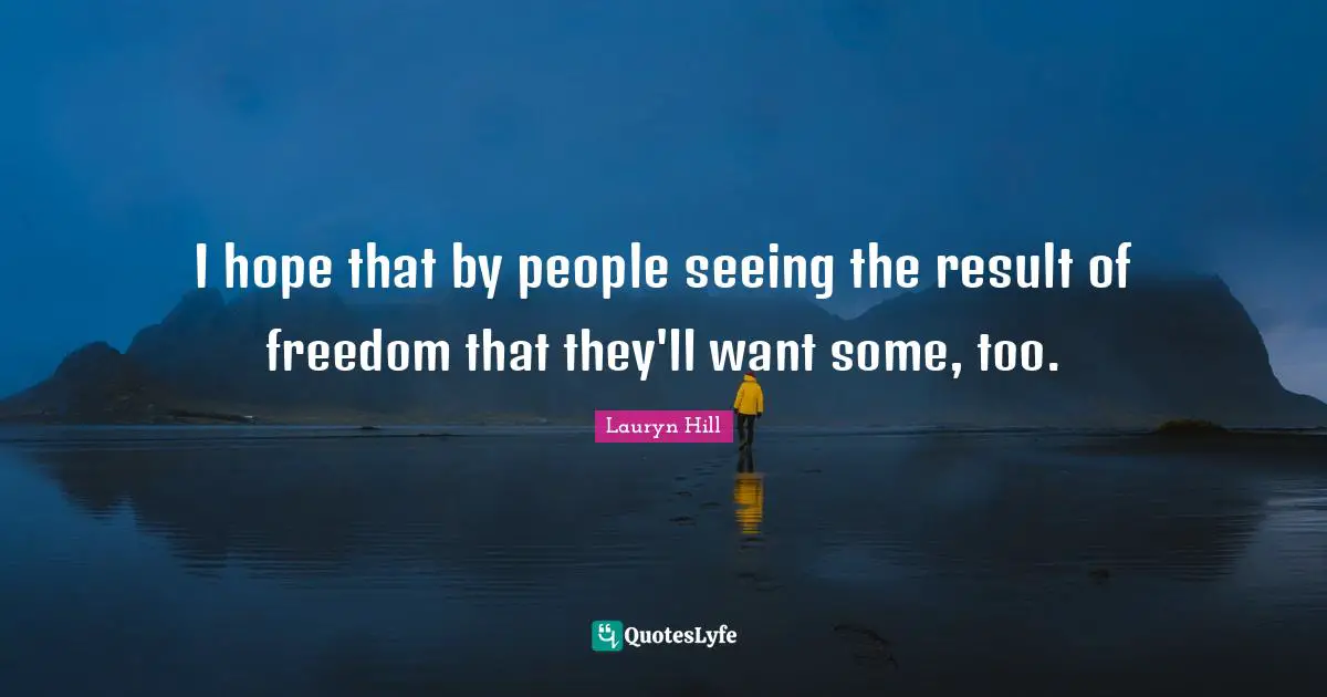 I hope that by people seeing the result of freedom that they'll want some, too.