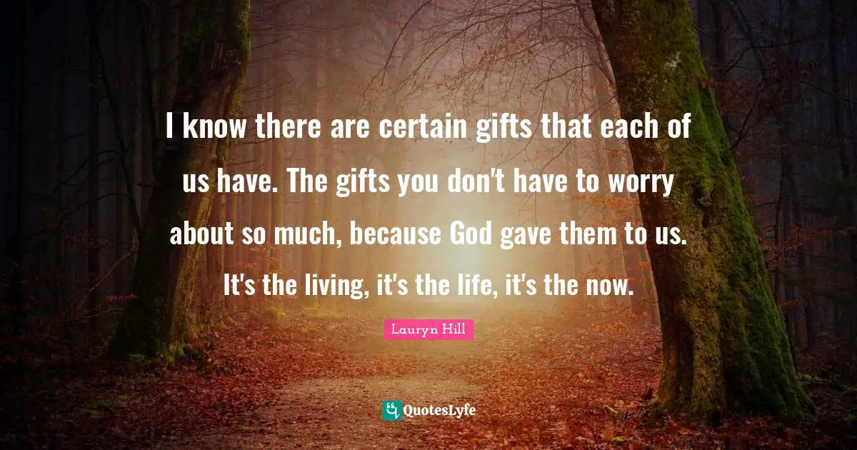I know there are certain gifts that each of us have. The gifts you don't have to worry about so much, because God gave them to us. It's the living, it's the life, it's the now.