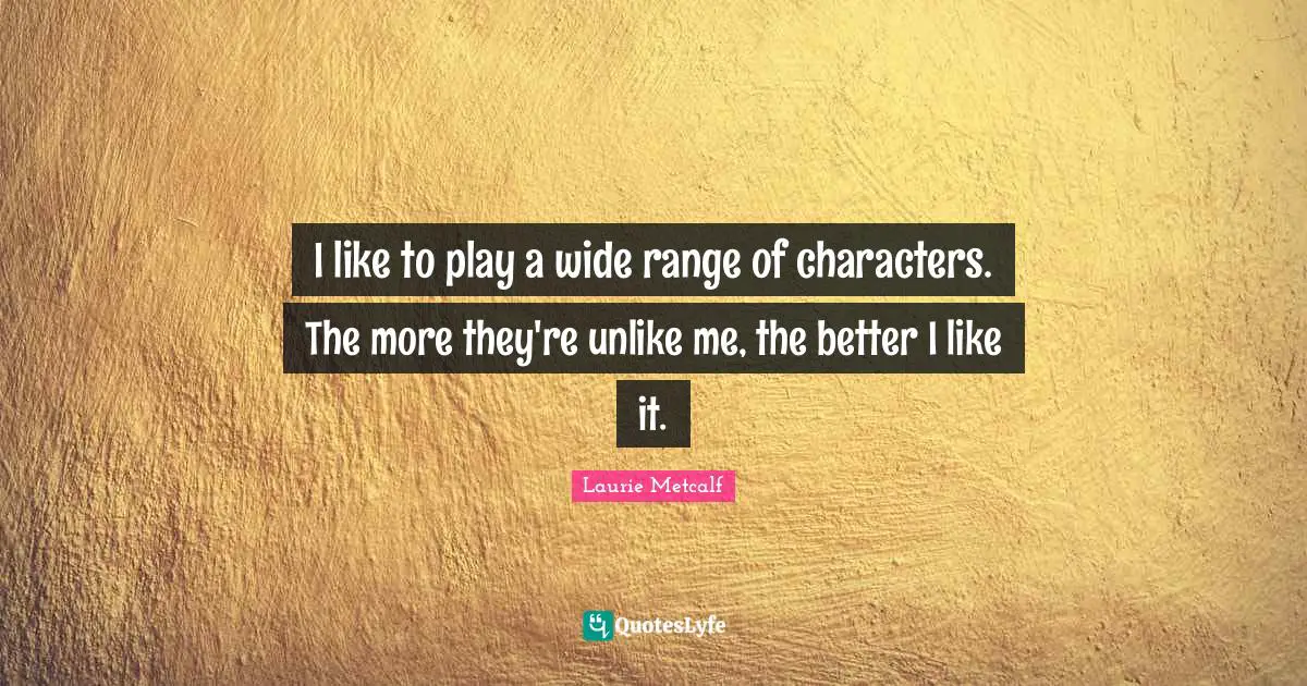 I like to play a wide range of characters. The more they're unlike me, the better I like it.