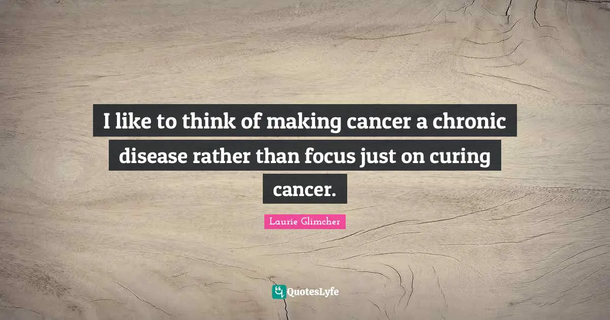 I like to think of making cancer a chronic disease rather than focus just on curing cancer.