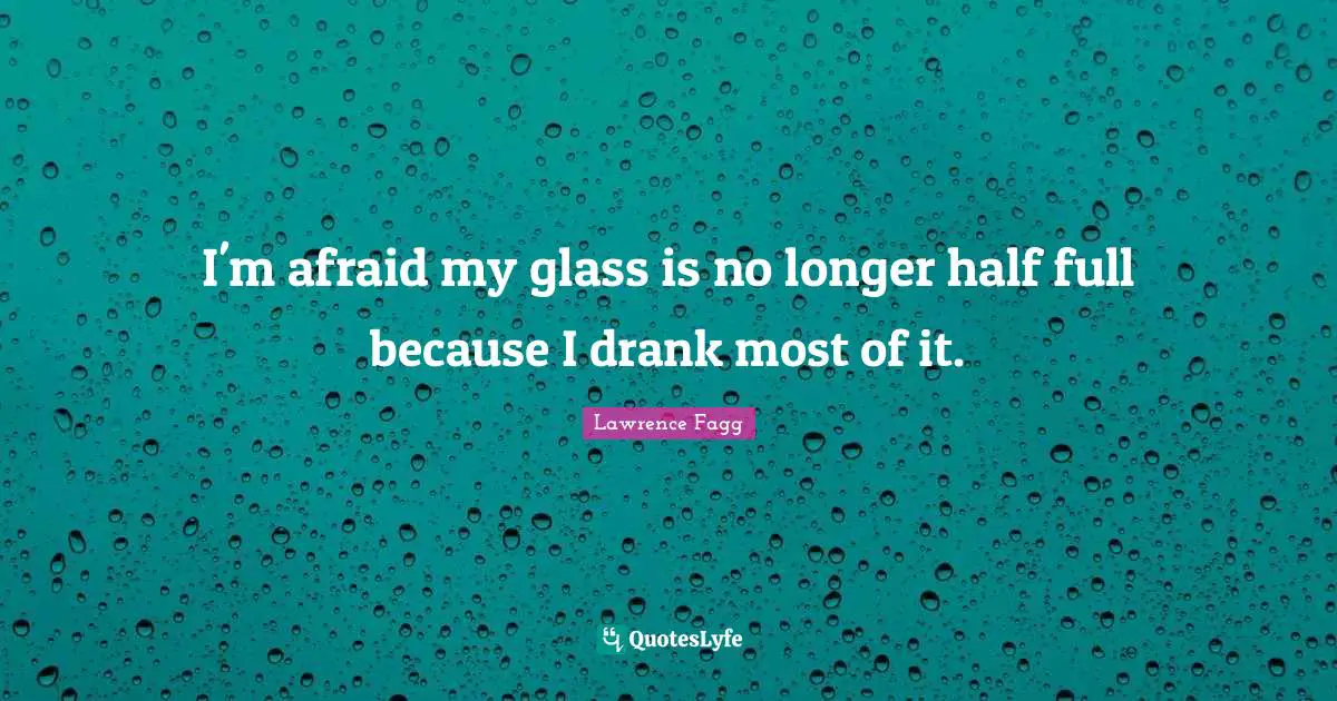 I'm afraid my glass is no longer half full because I drank most of it.