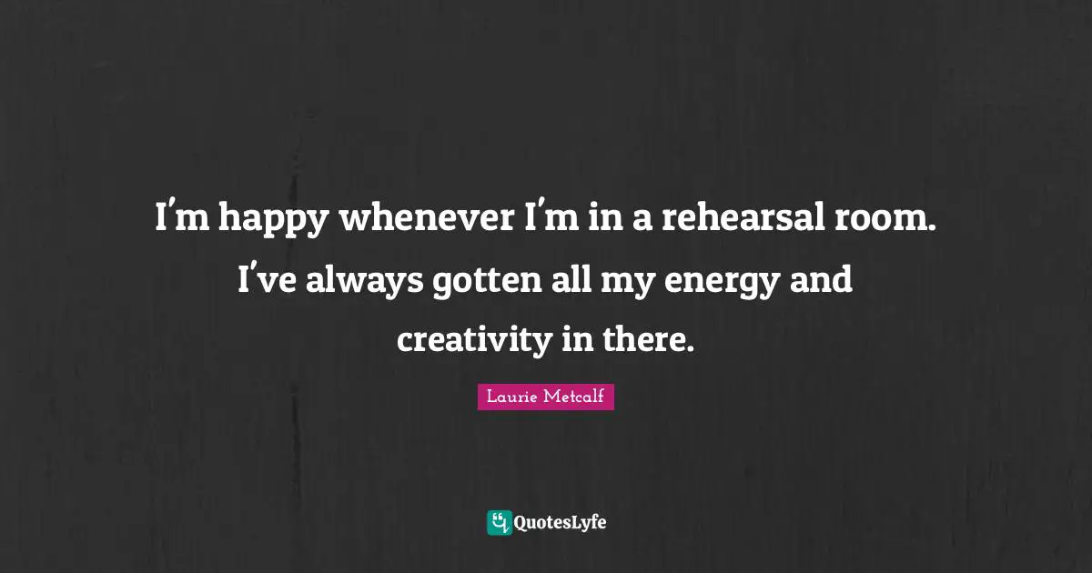 I'm happy whenever I'm in a rehearsal room. I've always gotten all my energy and creativity in there.
