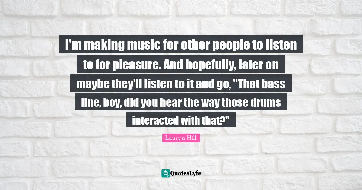 I'm making music for other people to listen to for pleasure. And hopefully, later on maybe they'll listen to it and go, "That bass line, boy, did you hear the way those drums interacted with that?"