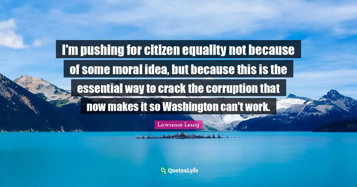 Lawrence Lessig Quotes: "I'm pushing for citizen equality not because of some moral idea, but because this is the essential way to crack the corruption that now makes it so Washington can't work."