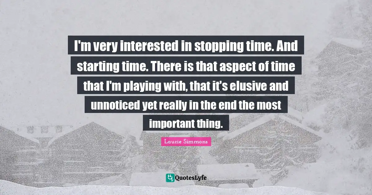 I'm very interested in stopping time. And starting time. There is that aspect of time that I'm playing with, that it's elusive and unnoticed yet really in the end the most important thing.